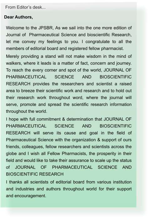 From Editor’s desk... Dear Authors,  Welcome to the JPSBR, As we sail into the one more edition of Journal of  Pharmaceutical Science and bioscientific Research, let me convey my feelings to you. I congratulate to all the members of editorial board and registered fellow pharmacist. Merely providing a stand will not make wisdom in the mind of walkers, where it leads is a matter of fact, concern and journey. To reach the every corner and spot of the world, JOURNAL OF PHARMACEUTICAL SCIENCE AND BIOSCIENTIFIC RESEARCH provides the researchers and scientist a raised area to breeze their scientific work and research and to hold out their research work throughout word, where the journal will serve, promote and spread the scientific research information throughout the world. I hope with full commitment & determination that JOURNAL OF PHARMACEUTICAL SCIENCE AND BIOSCIENTIFIC RESEARCH will serve its cause and goal in the field of Pharmaceutical Science with the organization & support of ours friends, colleagues, fellow researchers and scientists across the globe and I wish all Fellow Pharmacists, the prosperity in their field and would like to take their assurance to scale up the status of JOURNAL OF PHARMACEUTICAL SCIENCE AND BIOSCIENTIFIC RESEARCH I thanks all scientists of editorial board from various institution and industries and authors throughout world for their support and encouragement.